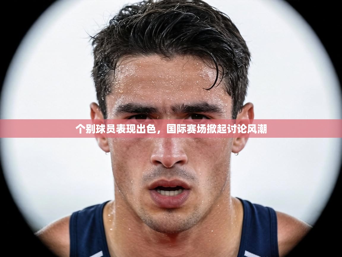 个别球员表现出色,国际赛场掀起讨论风潮 第1张