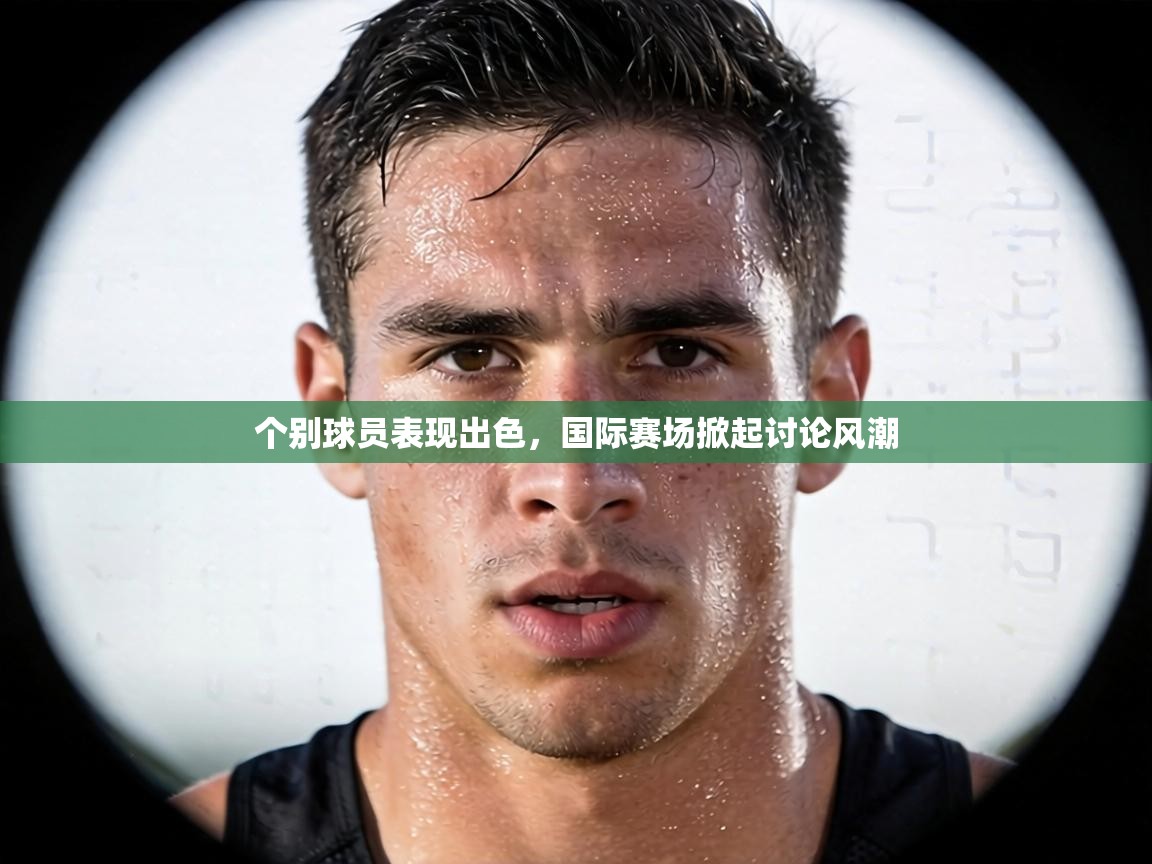 个别球员表现出色,国际赛场掀起讨论风潮 第2张